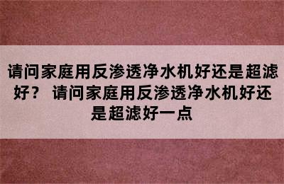 请问家庭用反渗透净水机好还是超滤好？ 请问家庭用反渗透净水机好还是超滤好一点